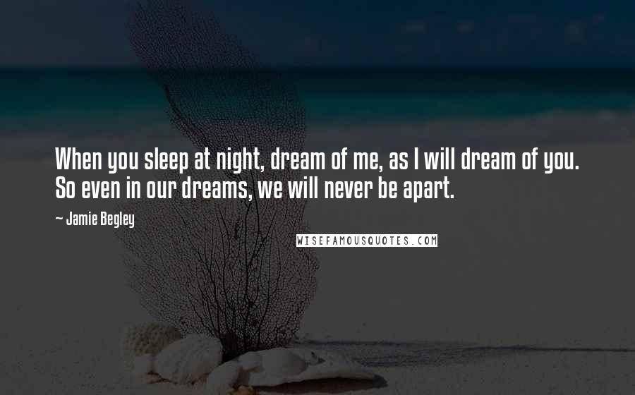 Jamie Begley Quotes: When you sleep at night, dream of me, as I will dream of you. So even in our dreams, we will never be apart.