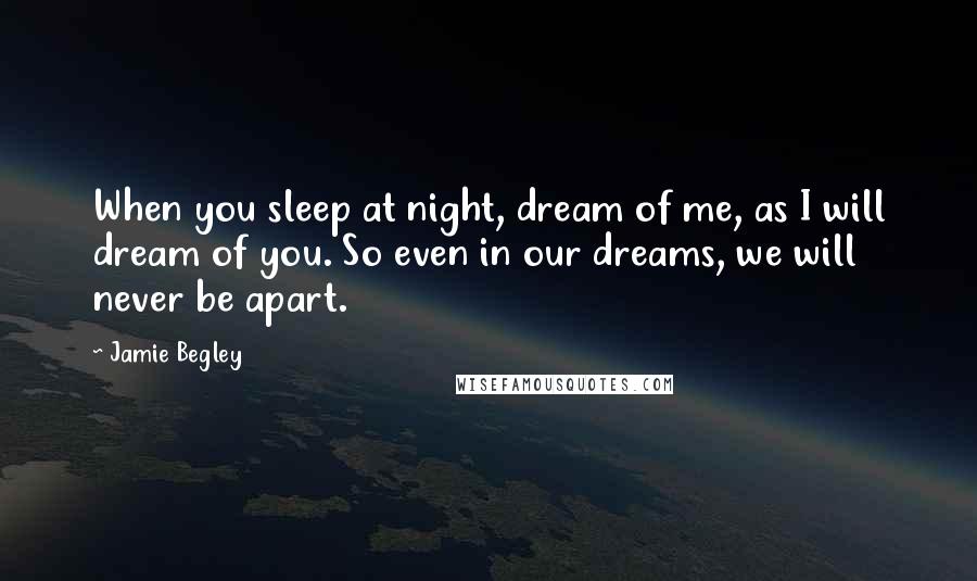 Jamie Begley Quotes: When you sleep at night, dream of me, as I will dream of you. So even in our dreams, we will never be apart.