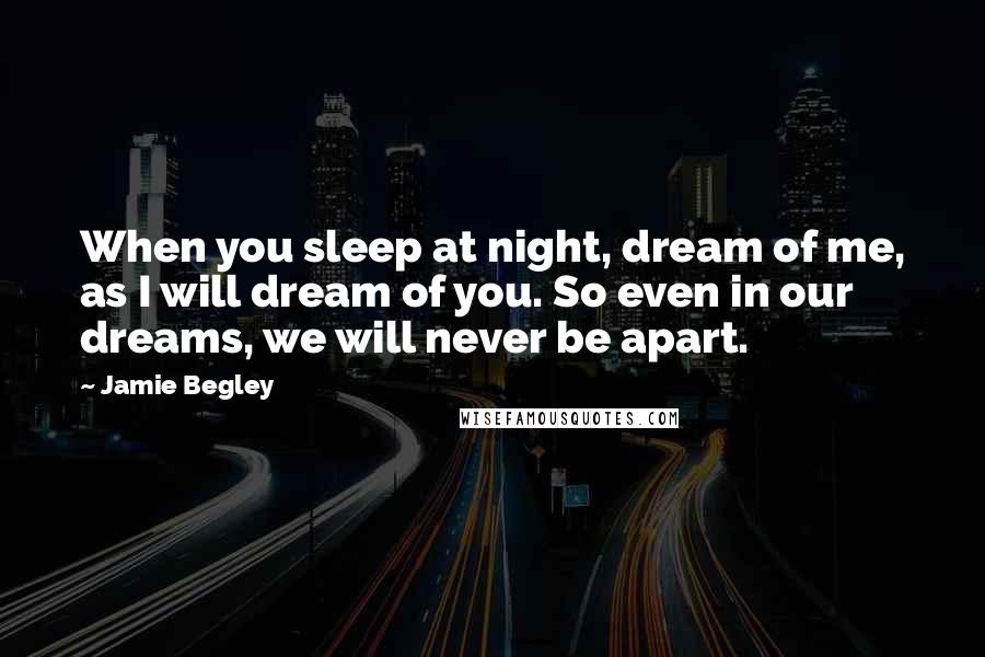 Jamie Begley Quotes: When you sleep at night, dream of me, as I will dream of you. So even in our dreams, we will never be apart.