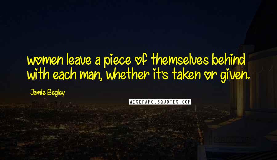Jamie Begley Quotes: women leave a piece of themselves behind with each man, whether it's taken or given.