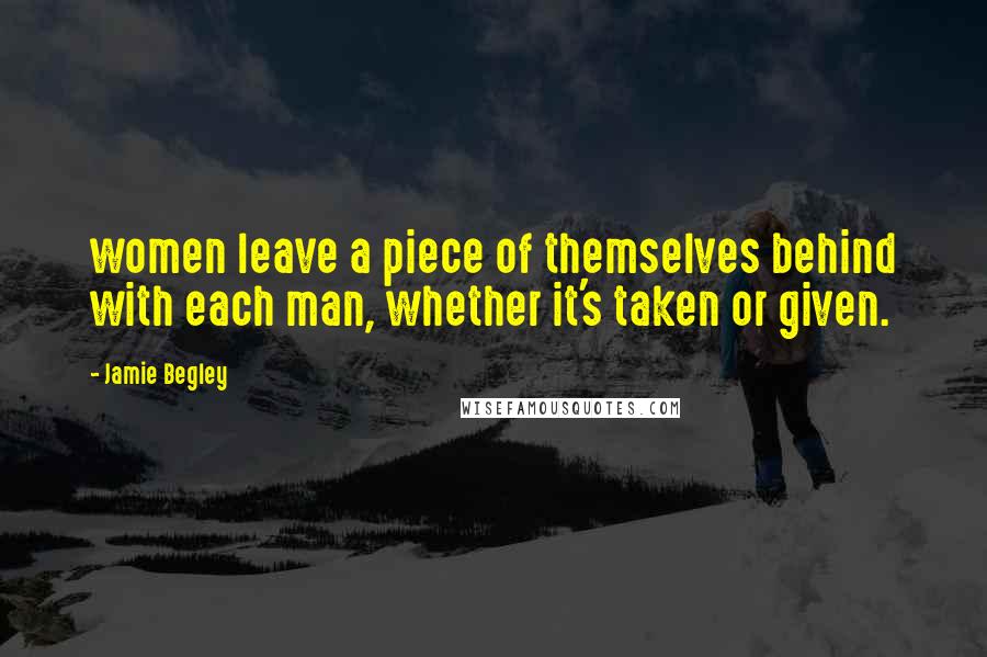 Jamie Begley Quotes: women leave a piece of themselves behind with each man, whether it's taken or given.