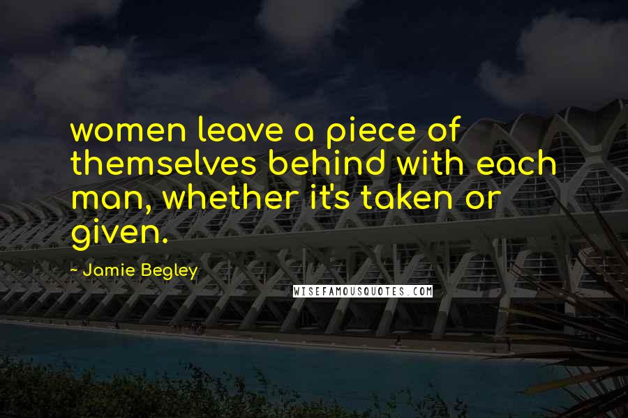 Jamie Begley Quotes: women leave a piece of themselves behind with each man, whether it's taken or given.