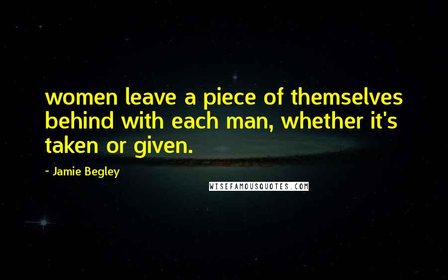Jamie Begley Quotes: women leave a piece of themselves behind with each man, whether it's taken or given.