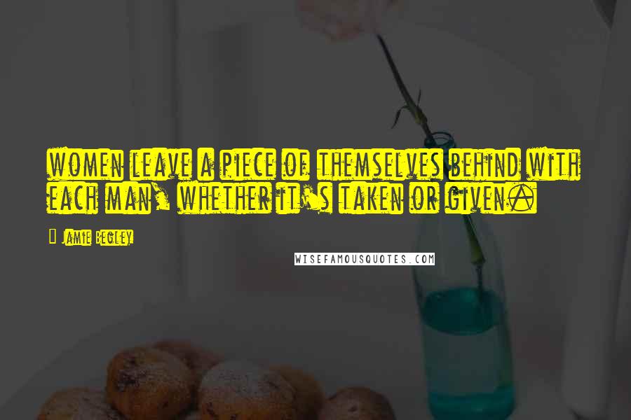 Jamie Begley Quotes: women leave a piece of themselves behind with each man, whether it's taken or given.