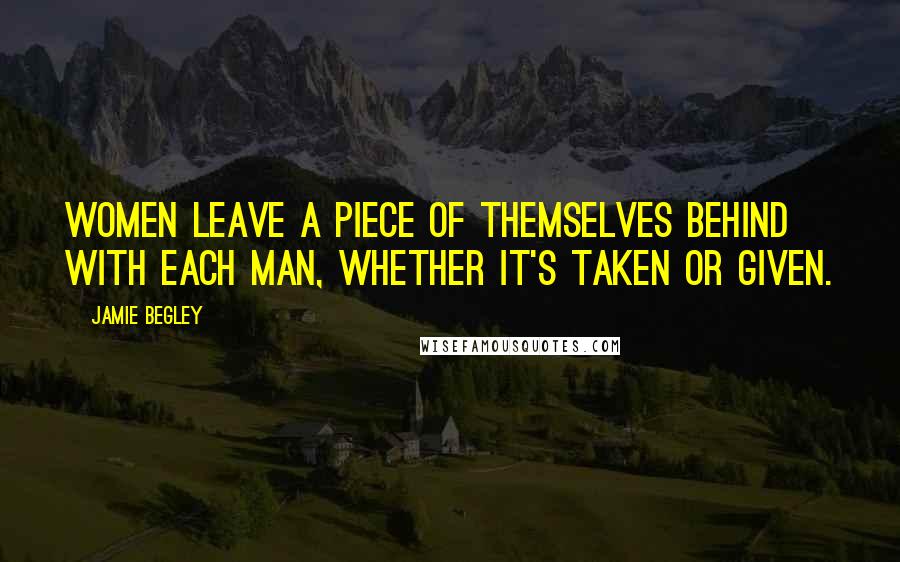 Jamie Begley Quotes: women leave a piece of themselves behind with each man, whether it's taken or given.
