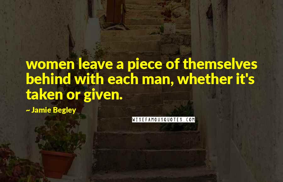 Jamie Begley Quotes: women leave a piece of themselves behind with each man, whether it's taken or given.