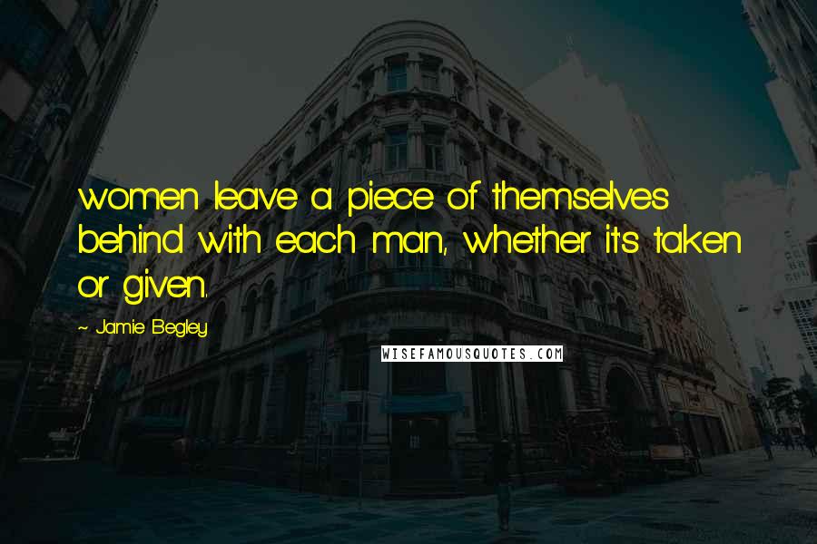 Jamie Begley Quotes: women leave a piece of themselves behind with each man, whether it's taken or given.