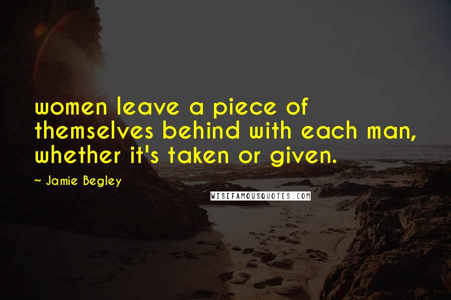 Jamie Begley Quotes: women leave a piece of themselves behind with each man, whether it's taken or given.