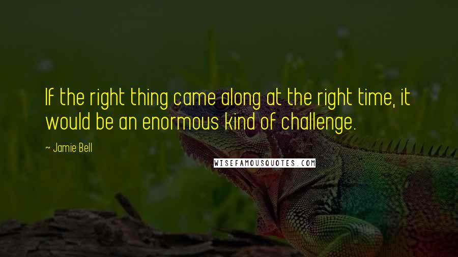 Jamie Bell Quotes: If the right thing came along at the right time, it would be an enormous kind of challenge.