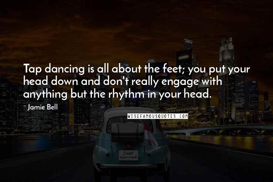 Jamie Bell Quotes: Tap dancing is all about the feet; you put your head down and don't really engage with anything but the rhythm in your head.