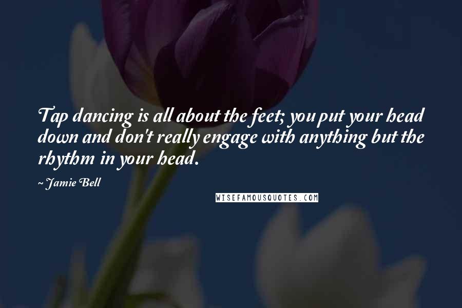 Jamie Bell Quotes: Tap dancing is all about the feet; you put your head down and don't really engage with anything but the rhythm in your head.