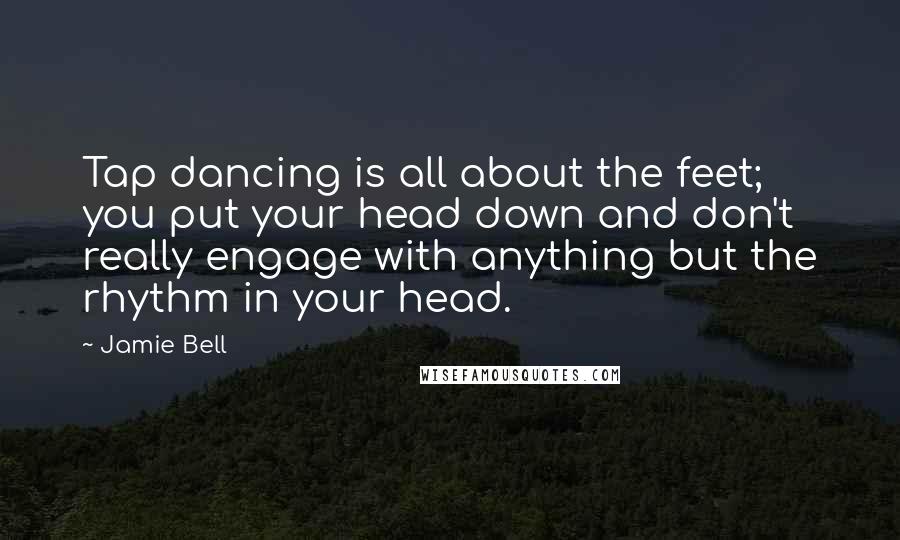 Jamie Bell Quotes: Tap dancing is all about the feet; you put your head down and don't really engage with anything but the rhythm in your head.