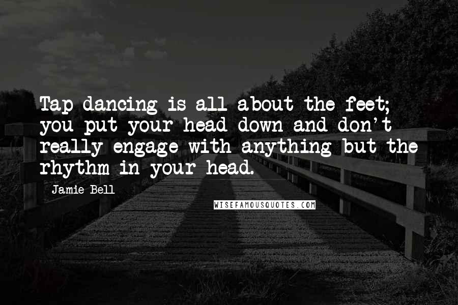 Jamie Bell Quotes: Tap dancing is all about the feet; you put your head down and don't really engage with anything but the rhythm in your head.