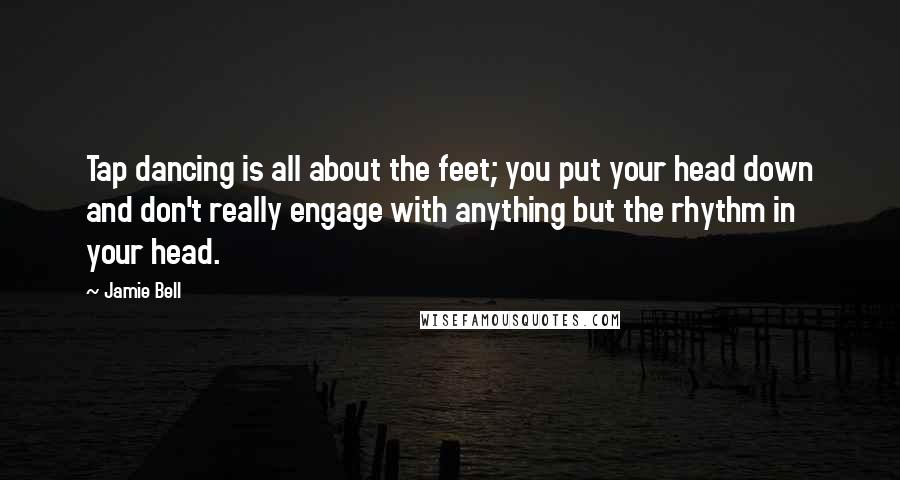 Jamie Bell Quotes: Tap dancing is all about the feet; you put your head down and don't really engage with anything but the rhythm in your head.