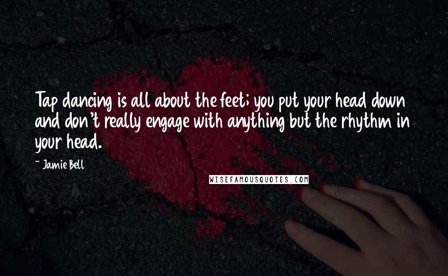 Jamie Bell Quotes: Tap dancing is all about the feet; you put your head down and don't really engage with anything but the rhythm in your head.