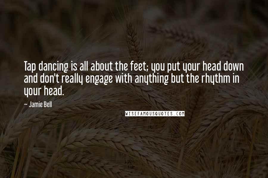 Jamie Bell Quotes: Tap dancing is all about the feet; you put your head down and don't really engage with anything but the rhythm in your head.