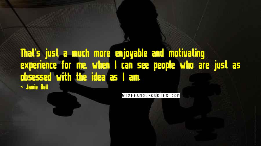 Jamie Bell Quotes: That's just a much more enjoyable and motivating experience for me, when I can see people who are just as obsessed with the idea as I am.