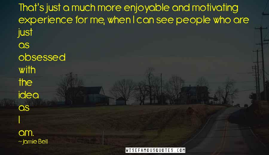Jamie Bell Quotes: That's just a much more enjoyable and motivating experience for me, when I can see people who are just as obsessed with the idea as I am.