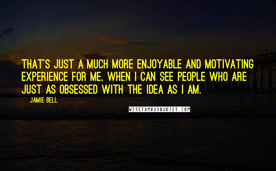 Jamie Bell Quotes: That's just a much more enjoyable and motivating experience for me, when I can see people who are just as obsessed with the idea as I am.