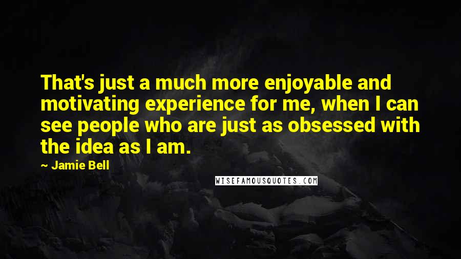 Jamie Bell Quotes: That's just a much more enjoyable and motivating experience for me, when I can see people who are just as obsessed with the idea as I am.