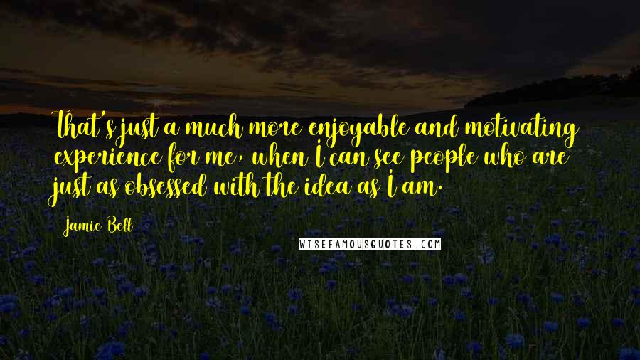 Jamie Bell Quotes: That's just a much more enjoyable and motivating experience for me, when I can see people who are just as obsessed with the idea as I am.