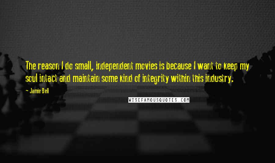 Jamie Bell Quotes: The reason I do small, independent movies is because I want to keep my soul intact and maintain some kind of integrity within this industry.