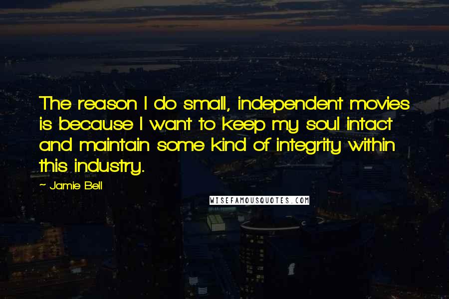 Jamie Bell Quotes: The reason I do small, independent movies is because I want to keep my soul intact and maintain some kind of integrity within this industry.