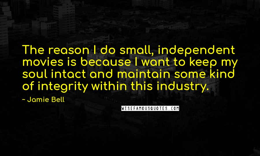 Jamie Bell Quotes: The reason I do small, independent movies is because I want to keep my soul intact and maintain some kind of integrity within this industry.