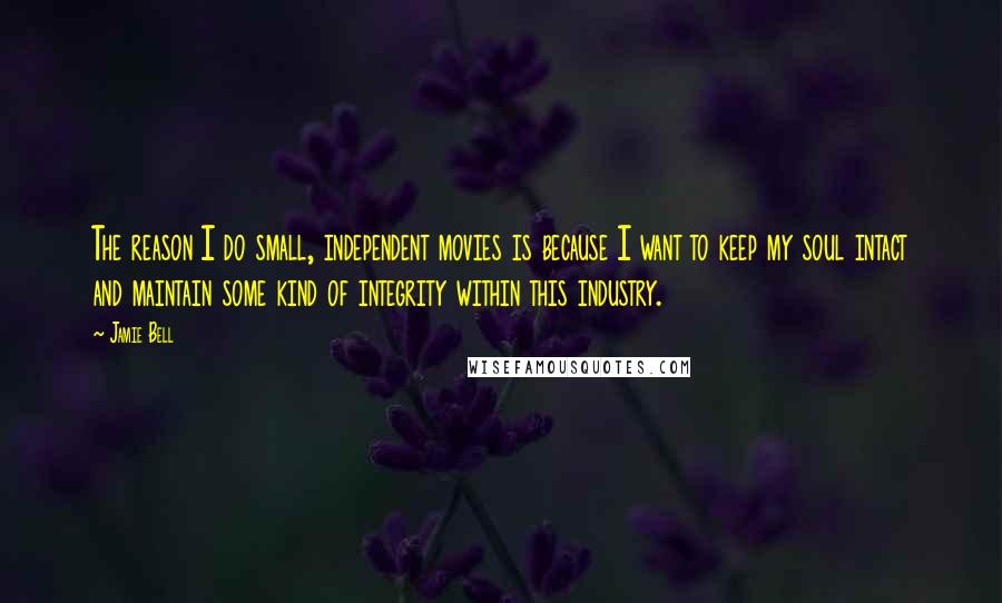 Jamie Bell Quotes: The reason I do small, independent movies is because I want to keep my soul intact and maintain some kind of integrity within this industry.