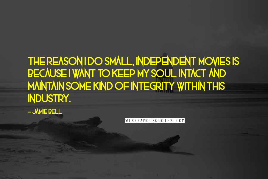 Jamie Bell Quotes: The reason I do small, independent movies is because I want to keep my soul intact and maintain some kind of integrity within this industry.