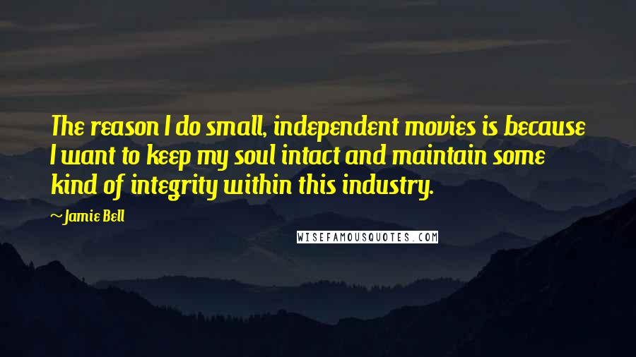 Jamie Bell Quotes: The reason I do small, independent movies is because I want to keep my soul intact and maintain some kind of integrity within this industry.