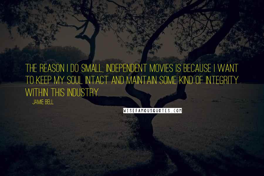 Jamie Bell Quotes: The reason I do small, independent movies is because I want to keep my soul intact and maintain some kind of integrity within this industry.