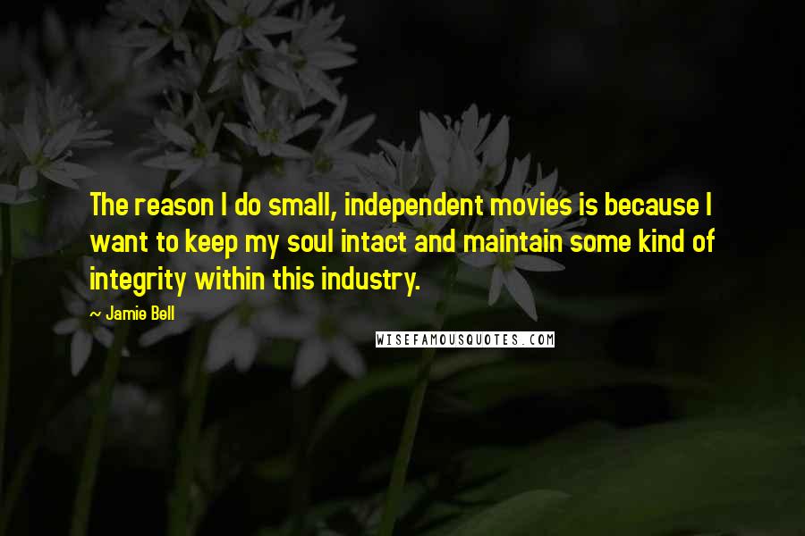 Jamie Bell Quotes: The reason I do small, independent movies is because I want to keep my soul intact and maintain some kind of integrity within this industry.