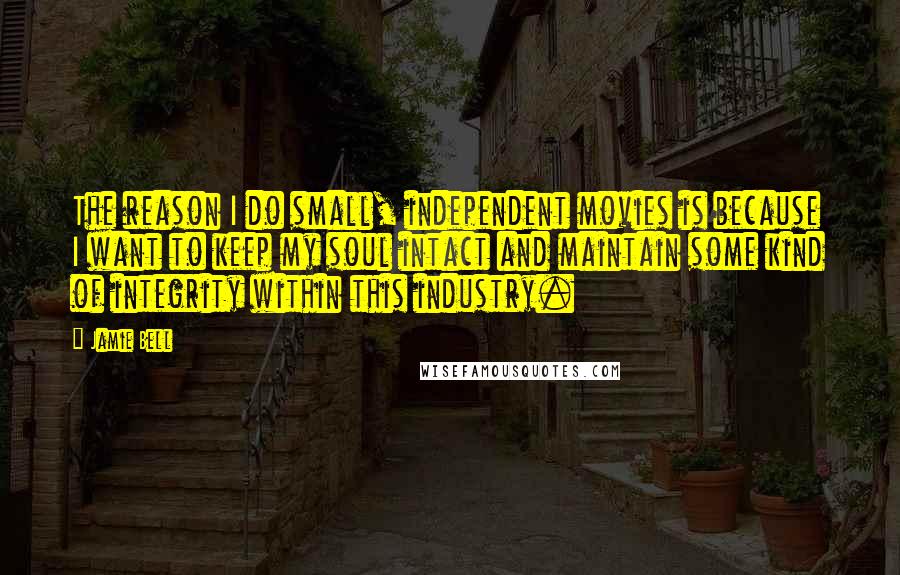 Jamie Bell Quotes: The reason I do small, independent movies is because I want to keep my soul intact and maintain some kind of integrity within this industry.