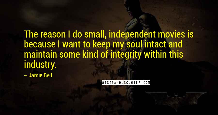 Jamie Bell Quotes: The reason I do small, independent movies is because I want to keep my soul intact and maintain some kind of integrity within this industry.