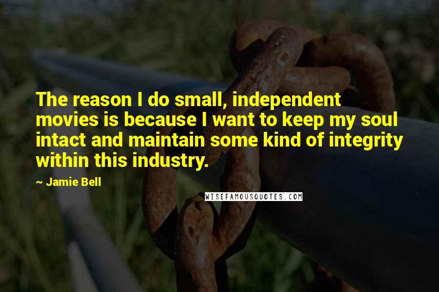 Jamie Bell Quotes: The reason I do small, independent movies is because I want to keep my soul intact and maintain some kind of integrity within this industry.