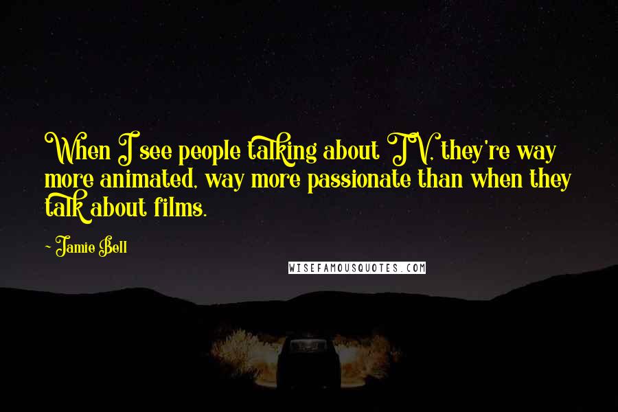 Jamie Bell Quotes: When I see people talking about TV, they're way more animated, way more passionate than when they talk about films.