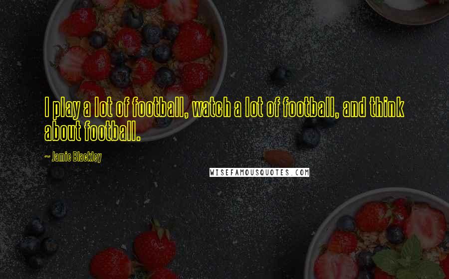 Jamie Blackley Quotes: I play a lot of football, watch a lot of football, and think about football.