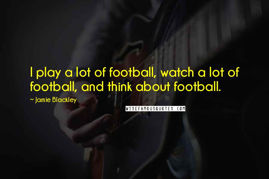 Jamie Blackley Quotes: I play a lot of football, watch a lot of football, and think about football.