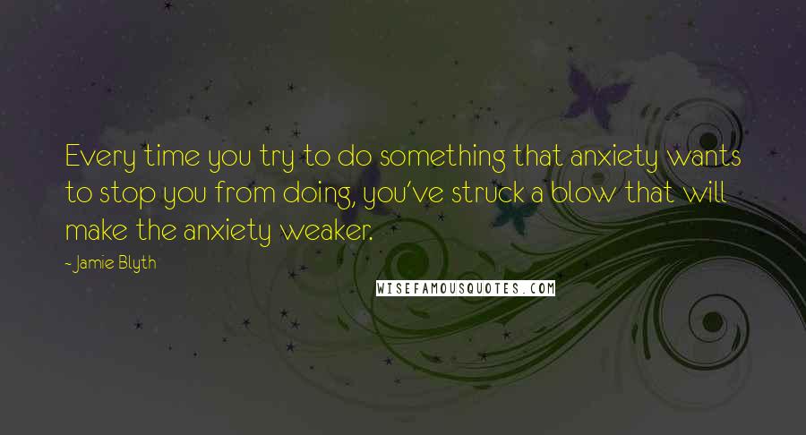 Jamie Blyth Quotes: Every time you try to do something that anxiety wants to stop you from doing, you've struck a blow that will make the anxiety weaker.