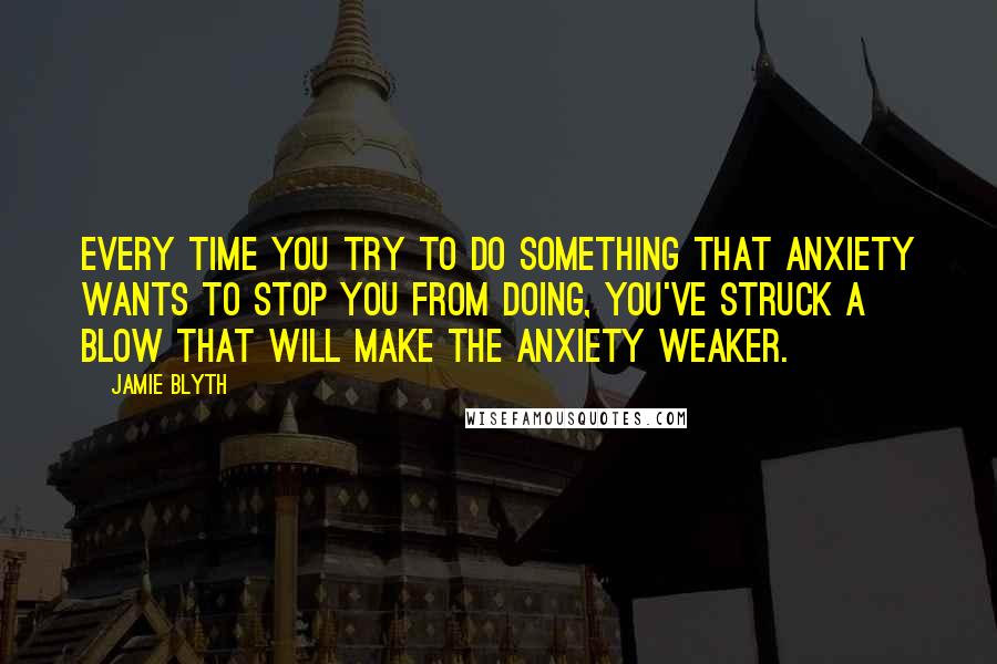 Jamie Blyth Quotes: Every time you try to do something that anxiety wants to stop you from doing, you've struck a blow that will make the anxiety weaker.