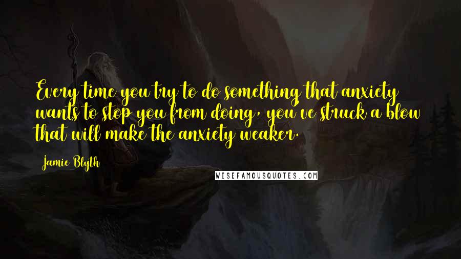 Jamie Blyth Quotes: Every time you try to do something that anxiety wants to stop you from doing, you've struck a blow that will make the anxiety weaker.