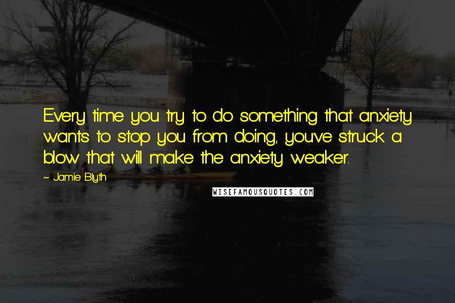 Jamie Blyth Quotes: Every time you try to do something that anxiety wants to stop you from doing, you've struck a blow that will make the anxiety weaker.