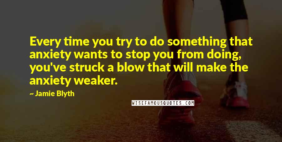 Jamie Blyth Quotes: Every time you try to do something that anxiety wants to stop you from doing, you've struck a blow that will make the anxiety weaker.