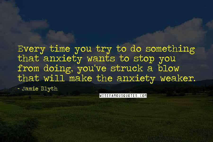 Jamie Blyth Quotes: Every time you try to do something that anxiety wants to stop you from doing, you've struck a blow that will make the anxiety weaker.