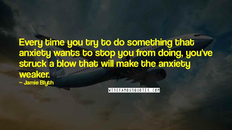 Jamie Blyth Quotes: Every time you try to do something that anxiety wants to stop you from doing, you've struck a blow that will make the anxiety weaker.