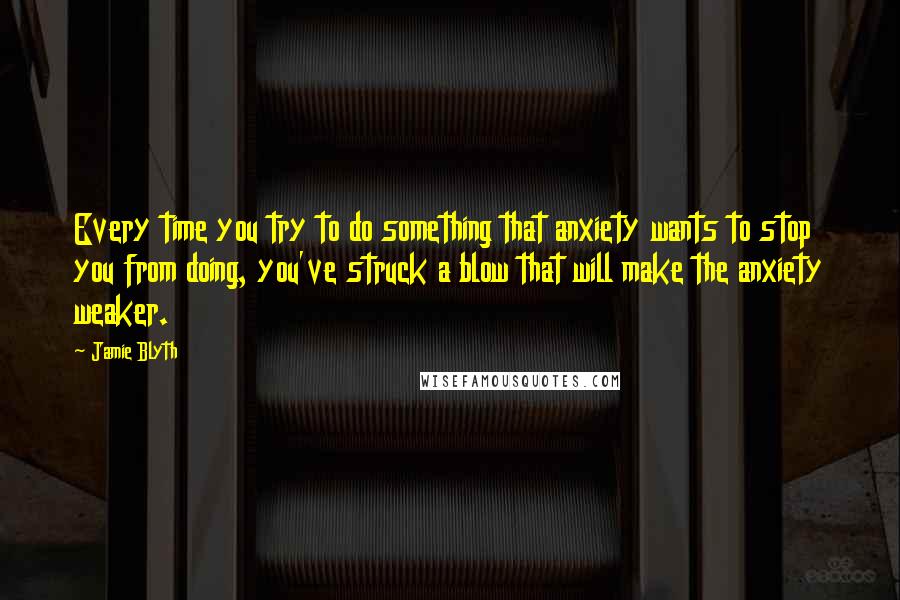 Jamie Blyth Quotes: Every time you try to do something that anxiety wants to stop you from doing, you've struck a blow that will make the anxiety weaker.