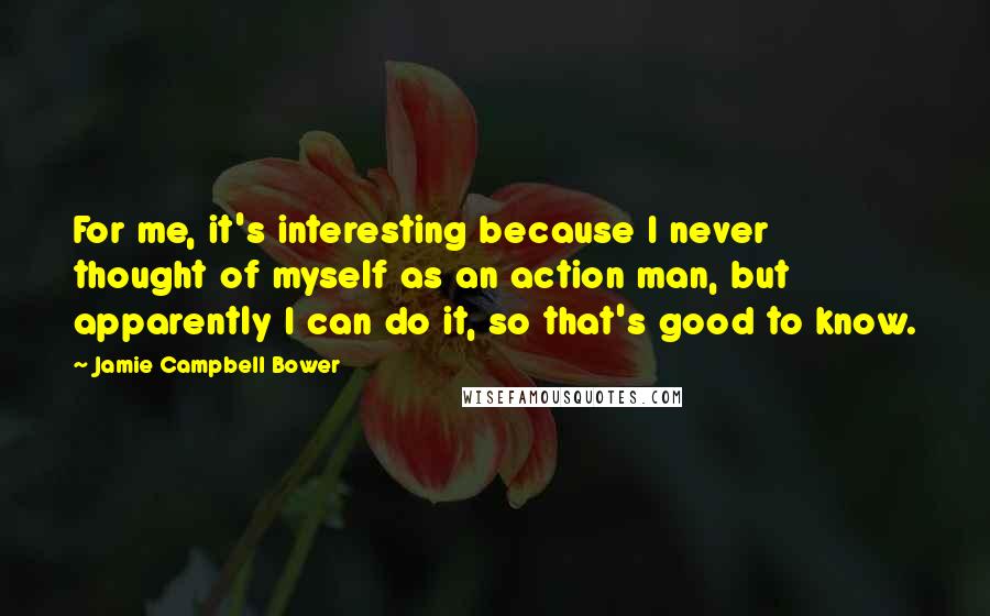 Jamie Campbell Bower Quotes: For me, it's interesting because I never thought of myself as an action man, but apparently I can do it, so that's good to know.