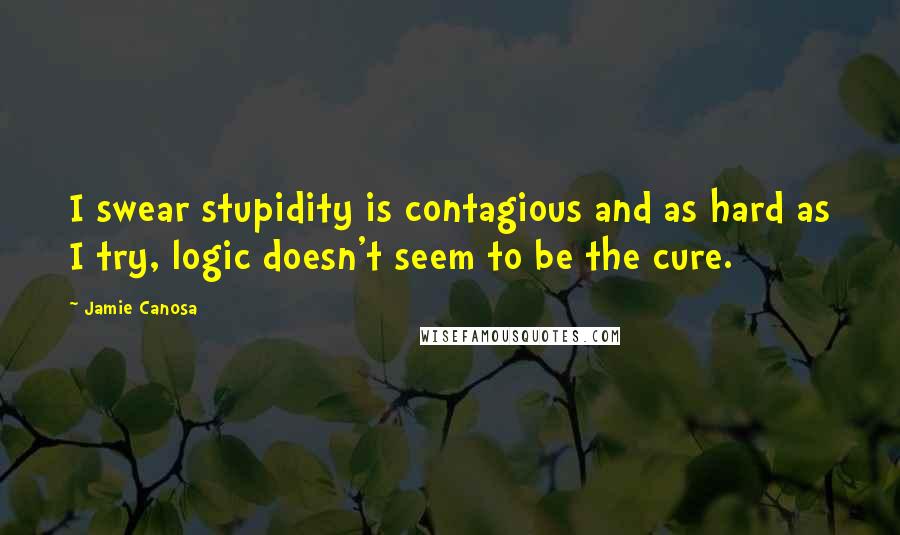 Jamie Canosa Quotes: I swear stupidity is contagious and as hard as I try, logic doesn't seem to be the cure.
