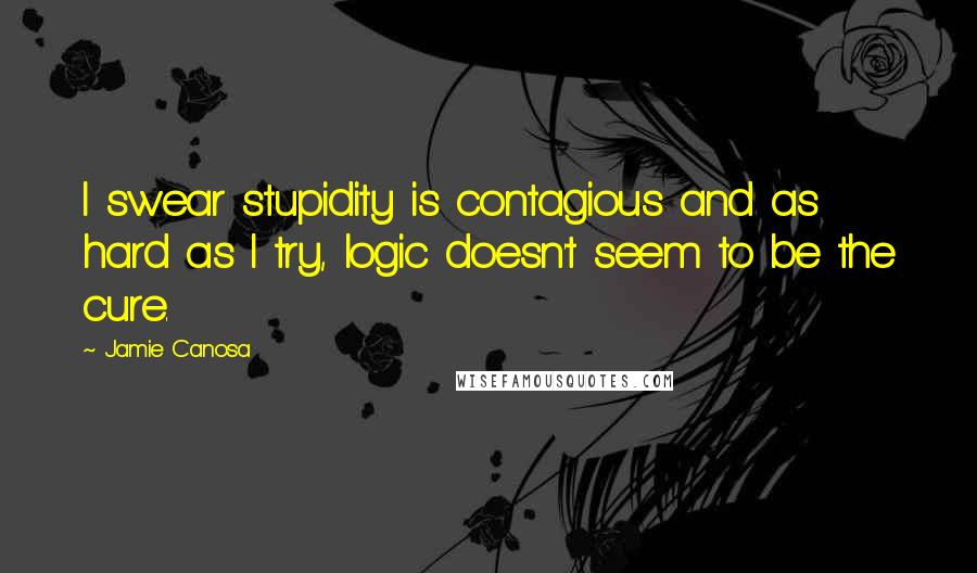 Jamie Canosa Quotes: I swear stupidity is contagious and as hard as I try, logic doesn't seem to be the cure.